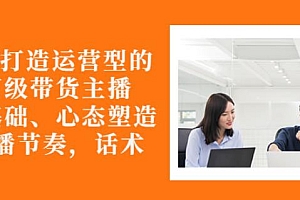 从0-1打造运营型的带货主播:主播基础、心态塑造,能力培养到直播节奏,话术进行全面讲解