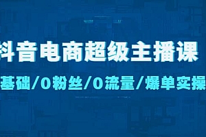 抖音电商超级主播课:0基础、0粉丝、0流量、爆单实操