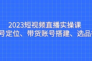 2023短视频直播实操课,账号定位、带货账号搭建、选品等