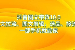 抖音图文带货10.0,图文拉流、图文剪辑,选品、接流等,一部手机就能做